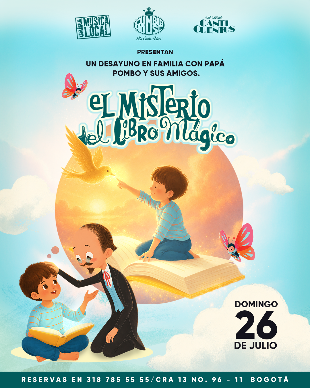 Afiche promocional ilustrado para un evento infantil titulado “El Misterio del Libro Mágico”. En el centro de la imagen, un libro abierto flota entre nubes y sirve como escenario para una ilustración de fantasía: una persona joven sentada sobre el libro extiende una mano hacia un ave luminosa de color dorado. En la parte inferior, otra persona joven sostiene un libro abierto mientras una figura caricaturesca con traje oscuro se inclina a su lado. Dos mariposas de colores rosa y azul rodean la escena. El fondo presenta un cielo azul claro con nubes y un gran círculo luminoso en tonos dorados y anaranjados. En la parte superior aparecen los logotipos de Cabra Música Local, Cumbia House by Carlos Vives y Los Nuevos Cuentos, junto al texto: “Presentan un desayuno en familia con Papá Pombo y sus amigos”. En la parte inferior derecha se destaca la fecha “Domingo 26 de julio”. Al pie del afiche se lee: “Reservas en 318 785 55 55 / Cra 13 No. 96-11 Bogotá”.Afiche promocional ilustrado para un evento infantil titulado “El Misterio del Libro Mágico”. En el centro de la imagen, un libro abierto flota entre nubes y sirve como escenario para una ilustración de fantasía: una persona joven sentada sobre el libro extiende una mano hacia un ave luminosa de color dorado. En la parte inferior, otra persona joven sostiene un libro abierto mientras una figura caricaturesca con traje oscuro se inclina a su lado. Dos mariposas de colores rosa y azul rodean la escena. El fondo presenta un cielo azul claro con nubes y un gran círculo luminoso en tonos dorados y anaranjados. En la parte superior aparecen los logotipos de Cabra Música Local, Cumbia House by Carlos Vives y Los Nuevos Cuentos, junto al texto: “Presentan un desayuno en familia con Papá Pombo y sus amigos”. En la parte inferior derecha se destaca la fecha “Domingo 26 de julio”. Al pie del afiche se lee: “Reservas en 318 785 55 55 / Cra 13 No. 96-11 Bogotá”.
